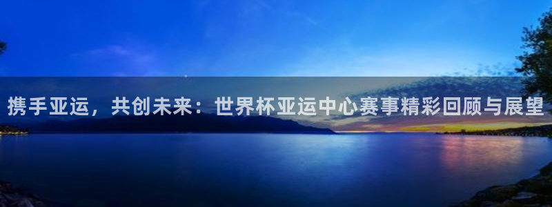 世界杯小组赛赛程:携手亚运,共创未来:世界杯亚运中心赛事精彩回顾与展望
